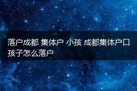 落户成都 集体户 小孩 成都集体户口孩子怎么落户