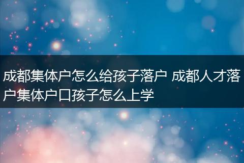 成都集体户怎么给孩子落户 成都人才落户集体户口孩子怎么上学