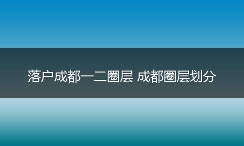 落户成都一二圈层 成都圈层划分