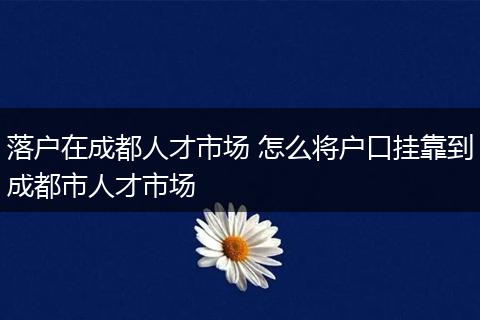 落户在成都人才市场 怎么将户口挂靠到成都市人才市场