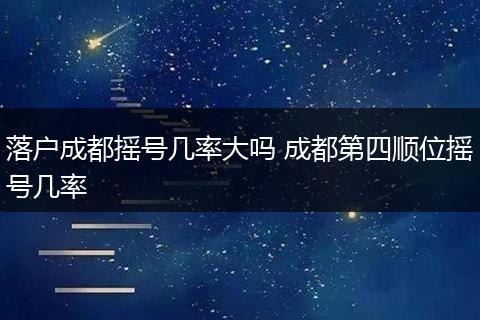 落户成都摇号几率大吗 成都第四顺位摇号几率