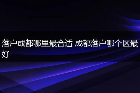 落户成都哪里最合适 成都落户哪个区最好