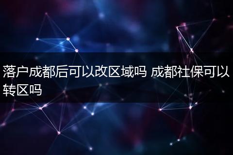 落户成都后可以改区域吗 成都社保可以转区吗