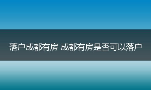 落户成都有房 成都有房是否可以落户