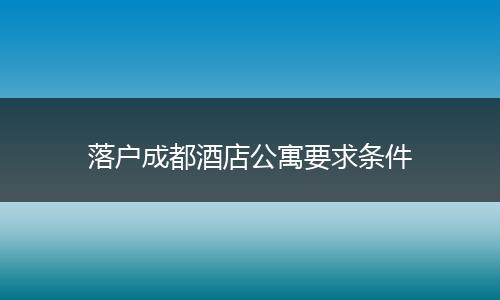 落户成都酒店公寓要求条件
