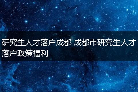 研究生人才落户成都 成都市研究生人才落户政策福利
