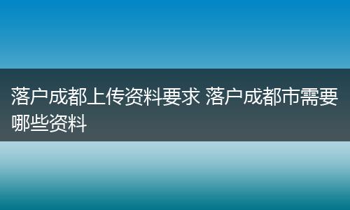 落户成都上传资料要求 落户成都市需要哪些资料
