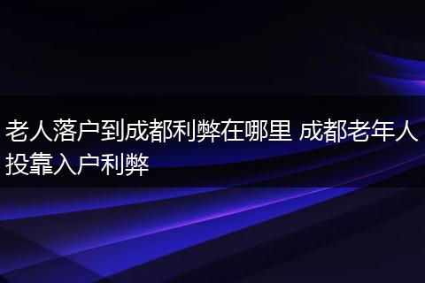 老人落户到成都利弊在哪里 成都老年人投靠入户利弊