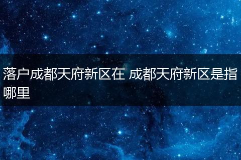 落户成都天府新区在 成都天府新区是指哪里