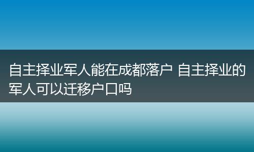 自主择业军人能在成都落户 自主择业的军人可以迁移户口吗
