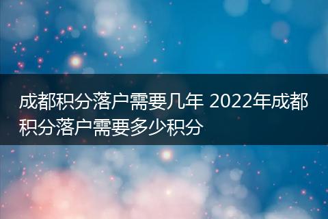 成都积分落户需要几年 2022年成都积分落户需要多少积分