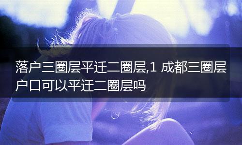 落户三圈层平迁二圈层,1 成都三圈层户口可以平迁二圈层吗