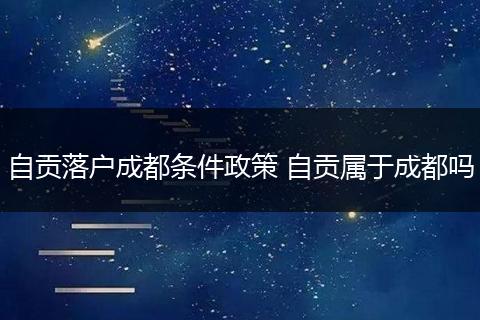 自贡落户成都条件政策 自贡属于成都吗