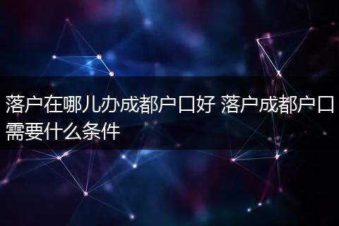 落户在哪儿办成都户口好 落户成都户口需要什么条件