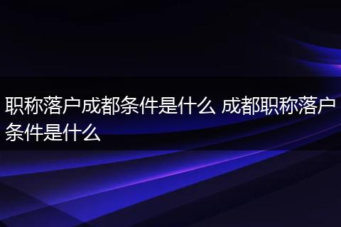 职称落户成都条件是什么 成都职称落户条件是什么