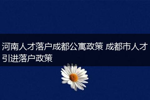 河南人才落户成都公寓政策 成都市人才引进落户政策