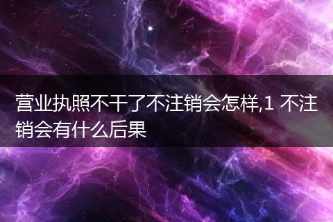 营业执照不干了不注销会怎样,1 不注销会有什么后果