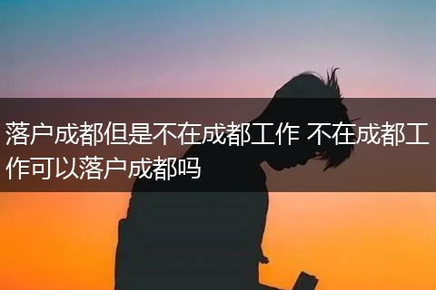 落户成都但是不在成都工作 不在成都工作可以落户成都吗