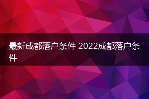 最新成都落户条件 2022成都落户条件