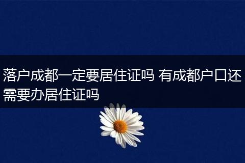 落户成都一定要居住证吗 有成都户口还需要办居住证吗