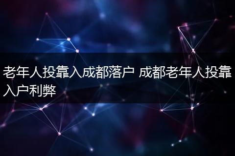 老年人投靠入成都落户 成都老年人投靠入户利弊