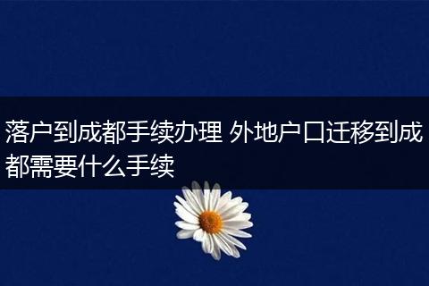 落户到成都手续办理 外地户口迁移到成都需要什么手续