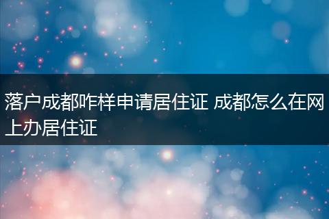 落户成都咋样申请居住证 成都怎么在网上办居住证