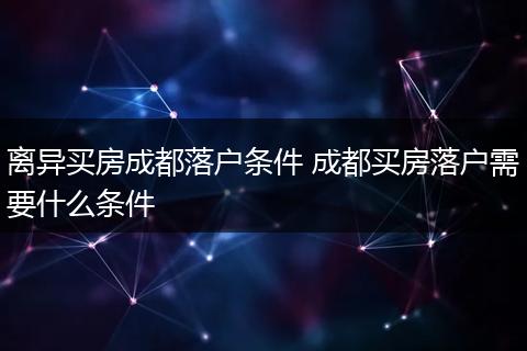 离异买房成都落户条件 成都买房落户需要什么条件