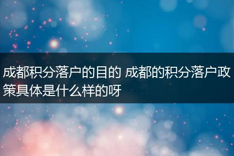 成都积分落户的目的 成都的积分落户政策具体是什么样的呀