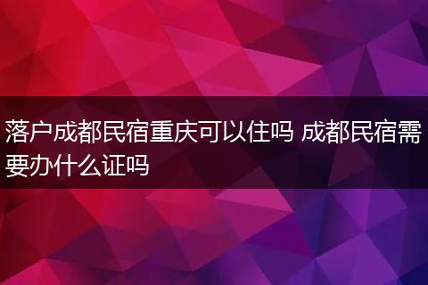 落户成都民宿重庆可以住吗 成都民宿需要办什么证吗