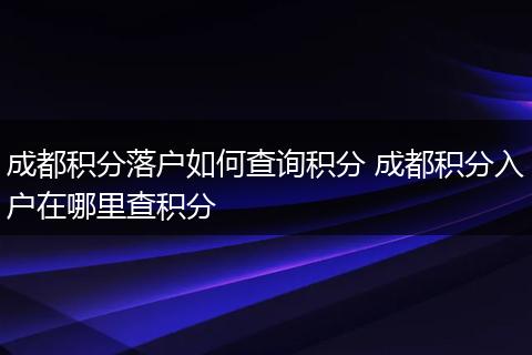 成都积分落户如何查询积分 成都积分入户在哪里查积分