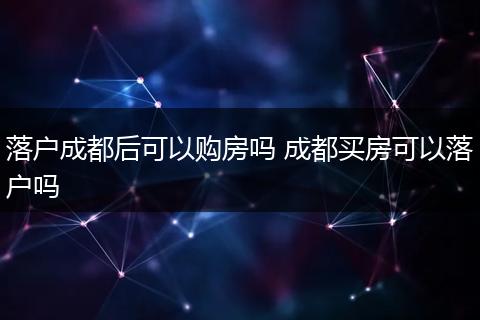 落户成都后可以购房吗 成都买房可以落户吗