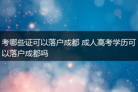 考哪些证可以落户成都 成人高考学历可以落户成都吗