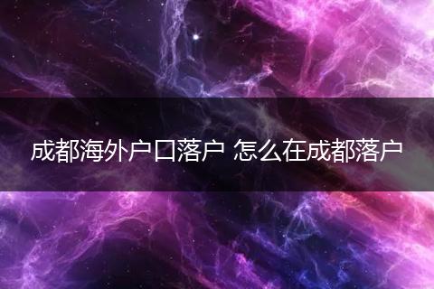 成都海外户口落户 怎么在成都落户