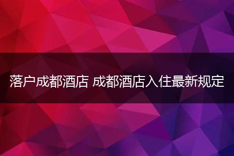 落户成都酒店 成都酒店入住最新规定