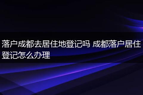 落户成都去居住地登记吗 成都落户居住登记怎么办理