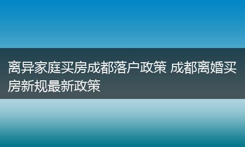 离异家庭买房成都落户政策 成都离婚买房新规最新政策