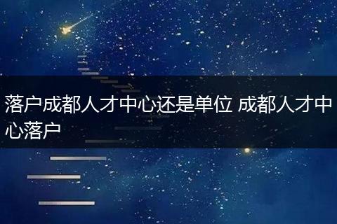 落户成都人才中心还是单位 成都人才中心落户