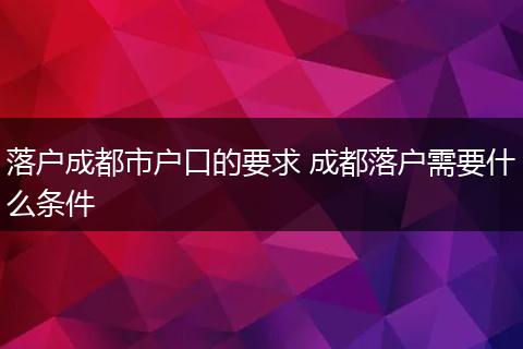 落户成都市户口的要求 成都落户需要什么条件