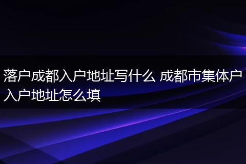 落户成都入户地址写什么 成都市集体户入户地址怎么填