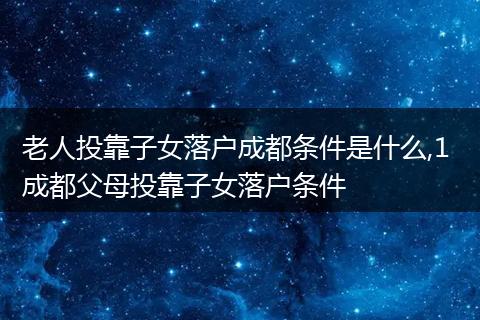 老人投靠子女落户成都条件是什么,1 成都父母投靠子女落户条件