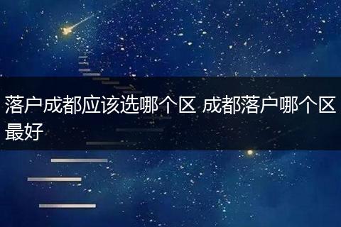 落户成都应该选哪个区 成都落户哪个区最好