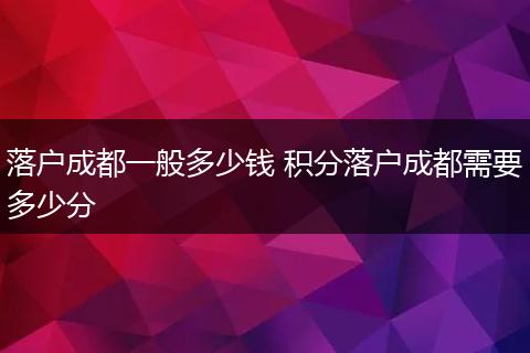 落户成都一般多少钱 积分落户成都需要多少分