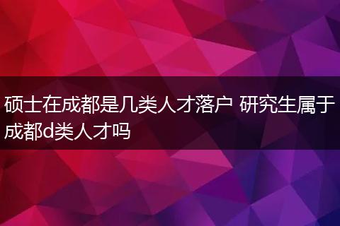 硕士在成都是几类人才落户 研究生属于成都d类人才吗
