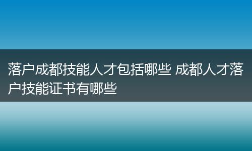 落户成都技能人才包括哪些 成都人才落户技能证书有哪些