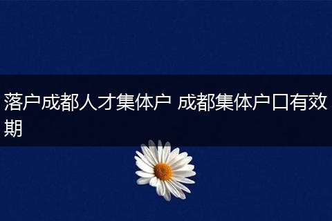 落户成都人才集体户 成都集体户口有效期