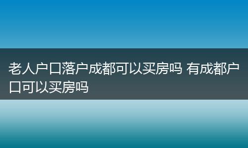 老人户口落户成都可以买房吗 有成都户口可以买房吗