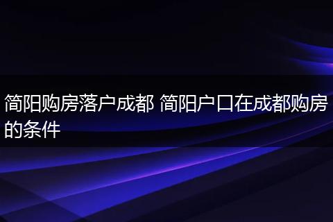 简阳购房落户成都 简阳户口在成都购房的条件