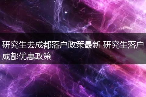 研究生去成都落户政策最新 研究生落户成都优惠政策