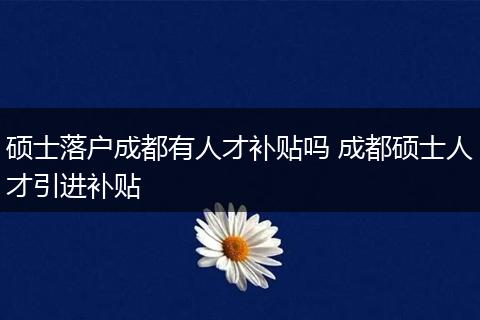硕士落户成都有人才补贴吗 成都硕士人才引进补贴